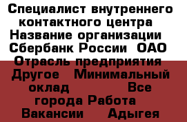 Специалист внутреннего контактного центра › Название организации ­ Сбербанк России, ОАО › Отрасль предприятия ­ Другое › Минимальный оклад ­ 18 500 - Все города Работа » Вакансии   . Адыгея респ.